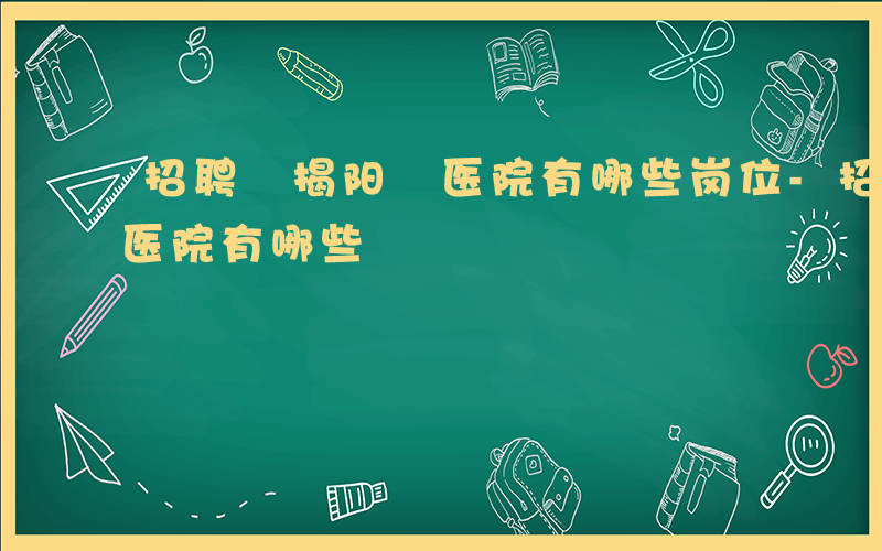 招聘 揭阳 医院有哪些岗位-招聘 揭阳 医院有哪些